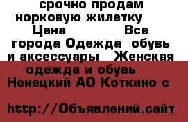 срочно продам норковую жилетку!!! › Цена ­ 13 000 - Все города Одежда, обувь и аксессуары » Женская одежда и обувь   . Ненецкий АО,Коткино с.